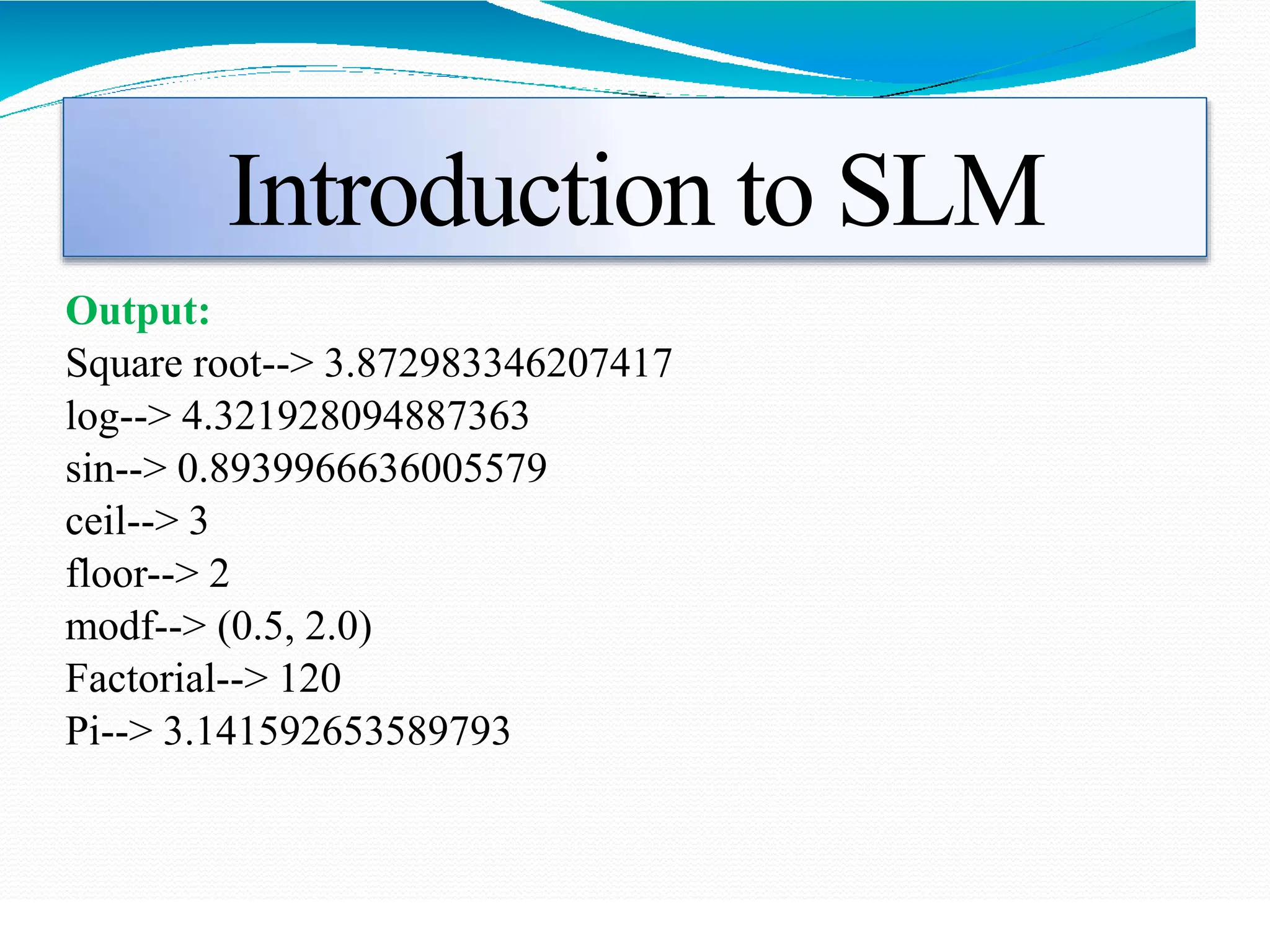 Introduction to SLM
Output:
Square root--> 3.872983346207417
log--> 4.321928094887363
sin--> 0.8939966636005579
ceil--> 3
floor--> 2
modf--> (0.5, 2.0)
Factorial--> 120
Pi--> 3.141592653589793
 