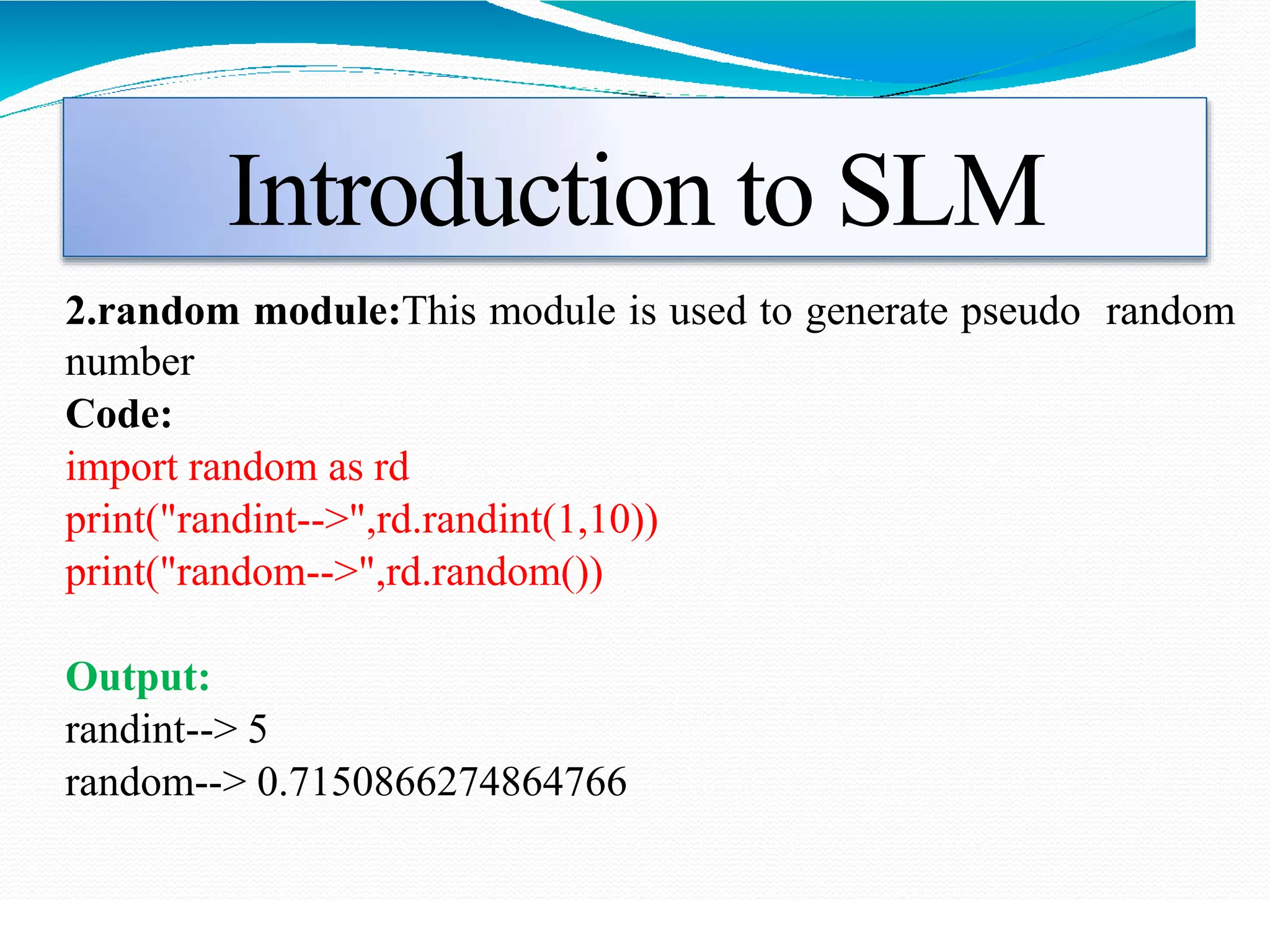 Introduction to SLM
2.random module:This module is used to generate pseudo random
number
Code:
import random as rd
print("randint-->",rd.randint(1,10))
print("random-->",rd.random())
Output:
randint--> 5
random--> 0.7150866274864766
 