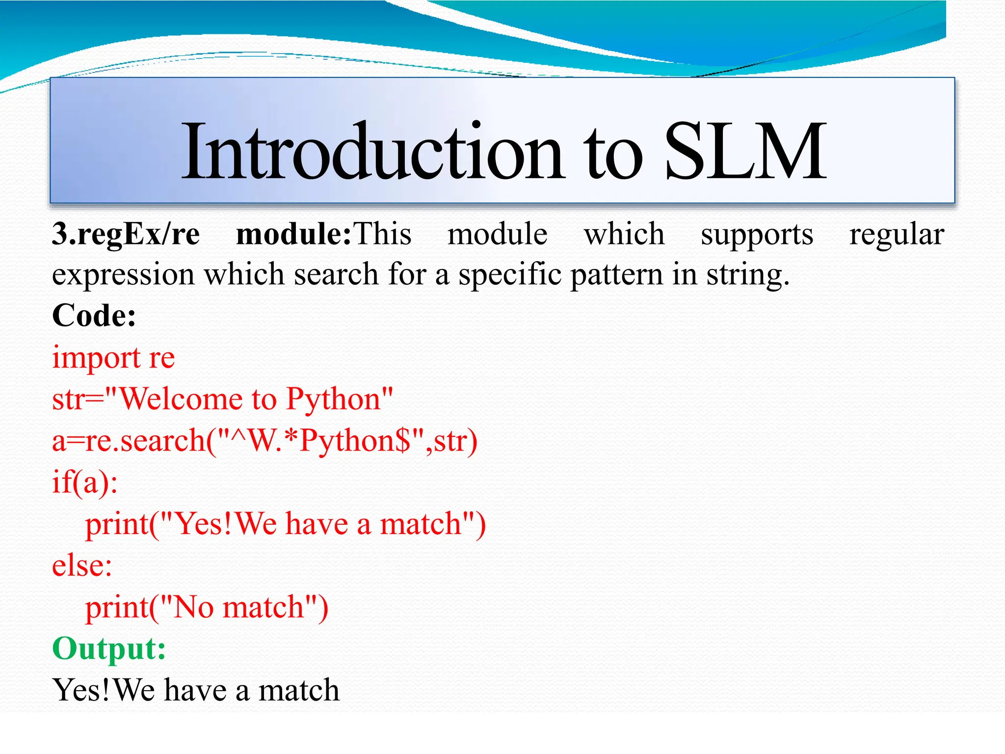 Introduction to SLM
3.regEx/re module:This module which supports regular
expression which search for a specific pattern in string.
Code:
import re
str="Welcome to Python"
a=re.search("^W.*Python$",str)
if(a):
print("Yes!We have a match")
else:
print("No match")
Output:
Yes!We have a match
 