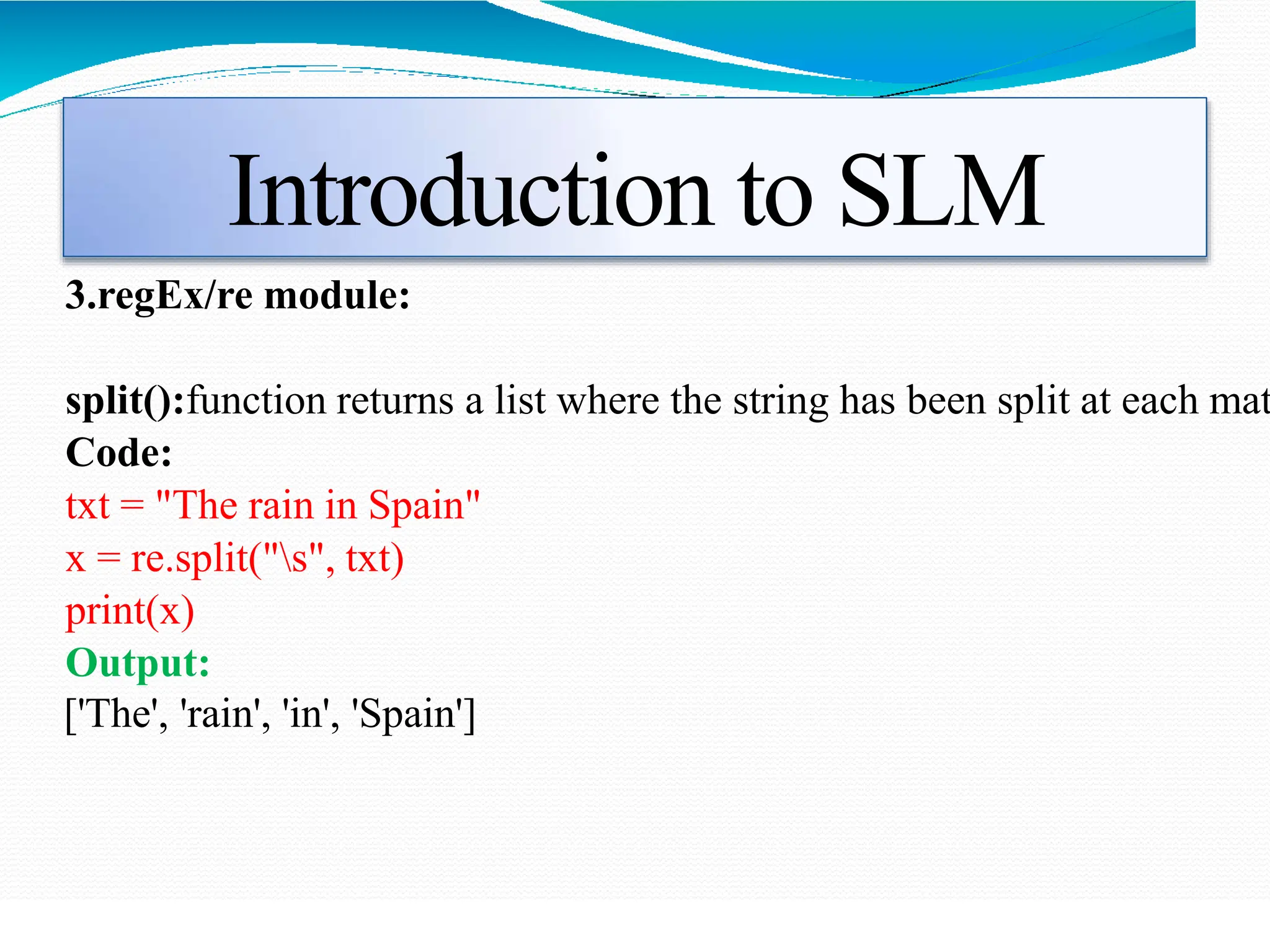 Introduction to SLM
3.regEx/re module:
split():function returns a list where the string has been split at each mat
Code:
txt = "The rain in Spain"
x = re.split("s", txt)
print(x)
Output:
['The', 'rain', 'in', 'Spain']
 