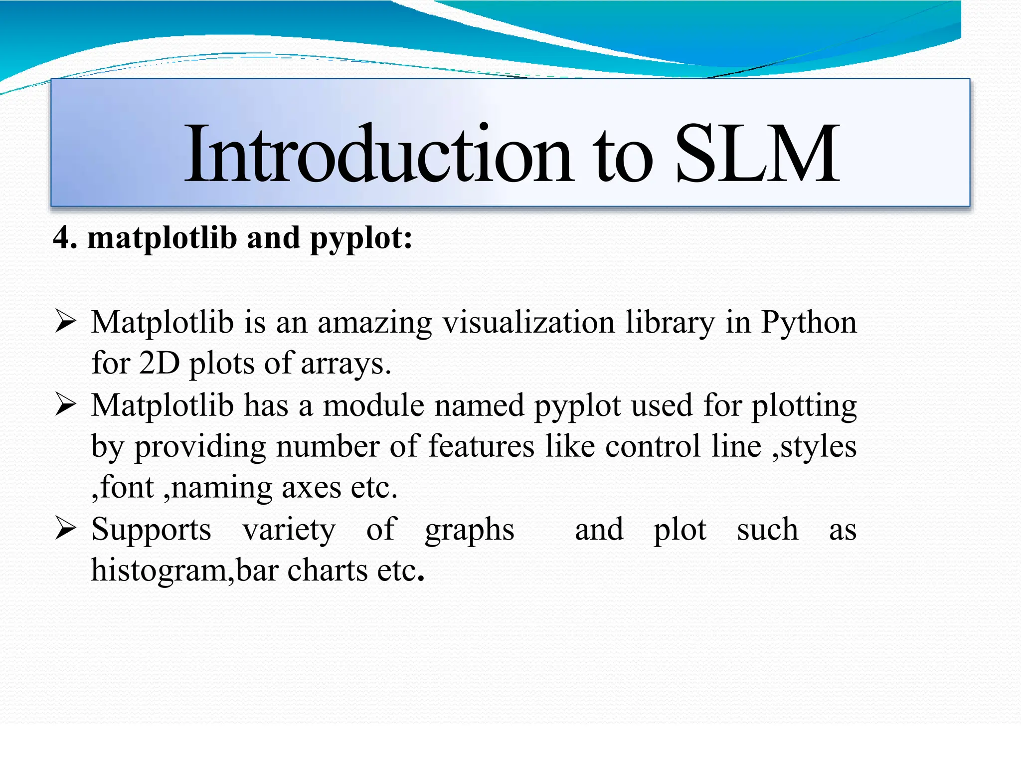 Introduction to SLM
4. matplotlib and pyplot:
 Matplotlib is an amazing visualization library in Python
for 2D plots of arrays.
 Matplotlib has a module named pyplot used for plotting
by providing number of features like control line ,styles
,font ,naming axes etc.
 Supports variety of graphs and plot such as
histogram,bar charts etc.
 
