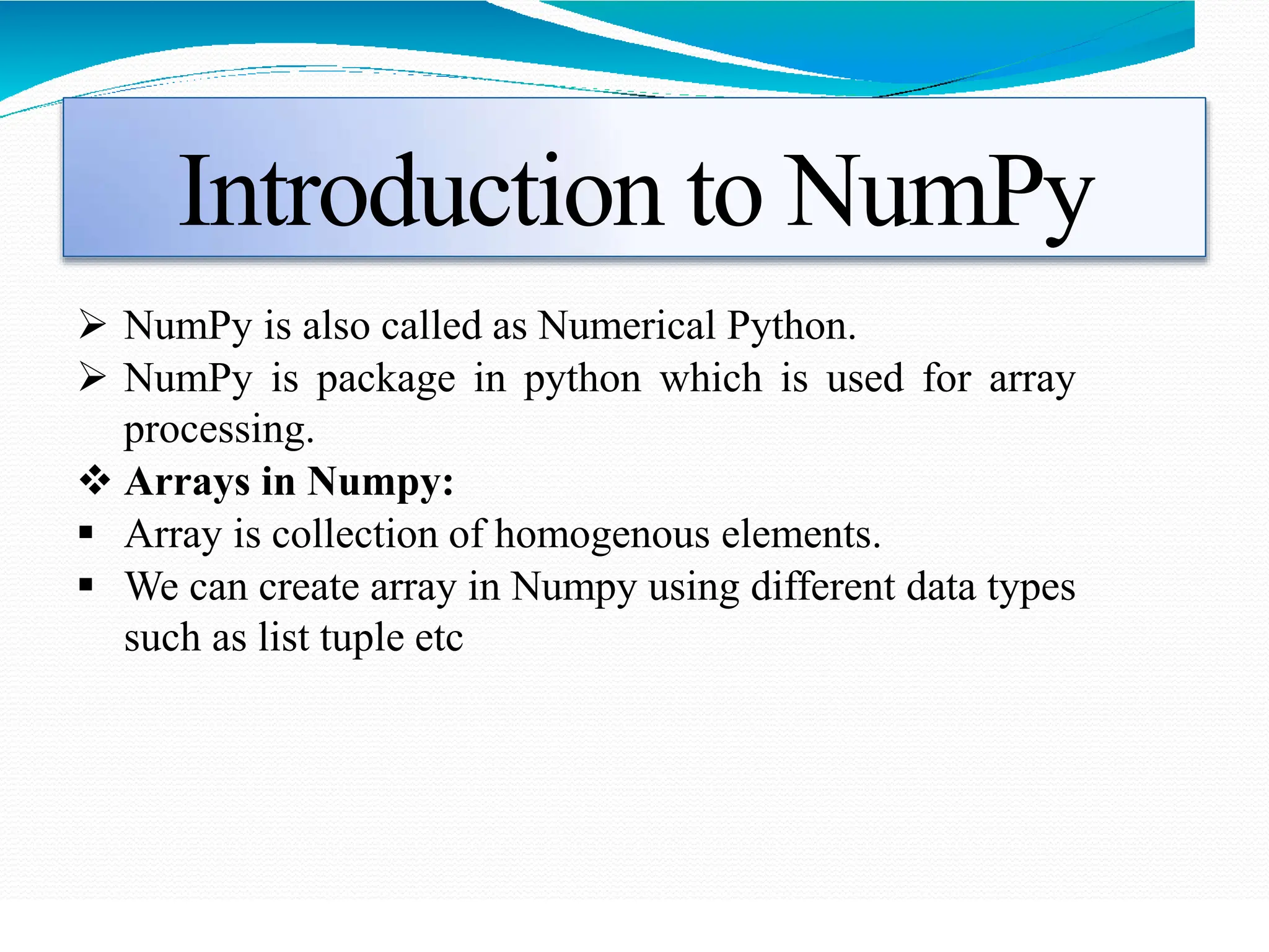 Introduction to NumPy
 NumPy is also called as Numerical Python.
 NumPy is package in python which is used for array
processing.
 Arrays in Numpy:
 Array is collection of homogenous elements.
 We can create array in Numpy using different data types
such as list tuple etc
 