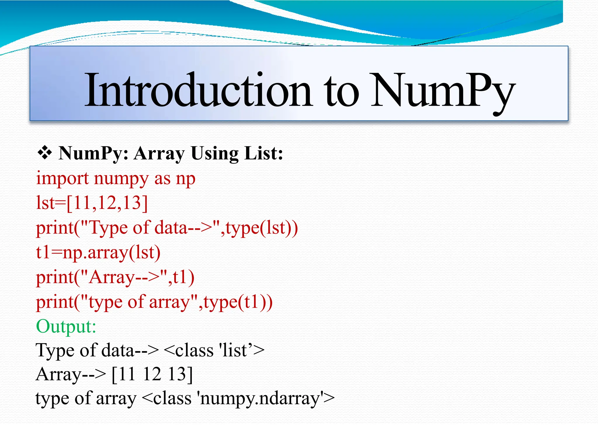 Introduction to NumPy
 NumPy: Array Using List:
import numpy as np
lst=[11,12,13]
print("Type of data-->",type(lst))
t1=np.array(lst)
print("Array-->",t1)
print("type of array",type(t1))
Output:
Type of data--> <class 'list’>
Array--> [11 12 13]
type of array <class 'numpy.ndarray'>
 