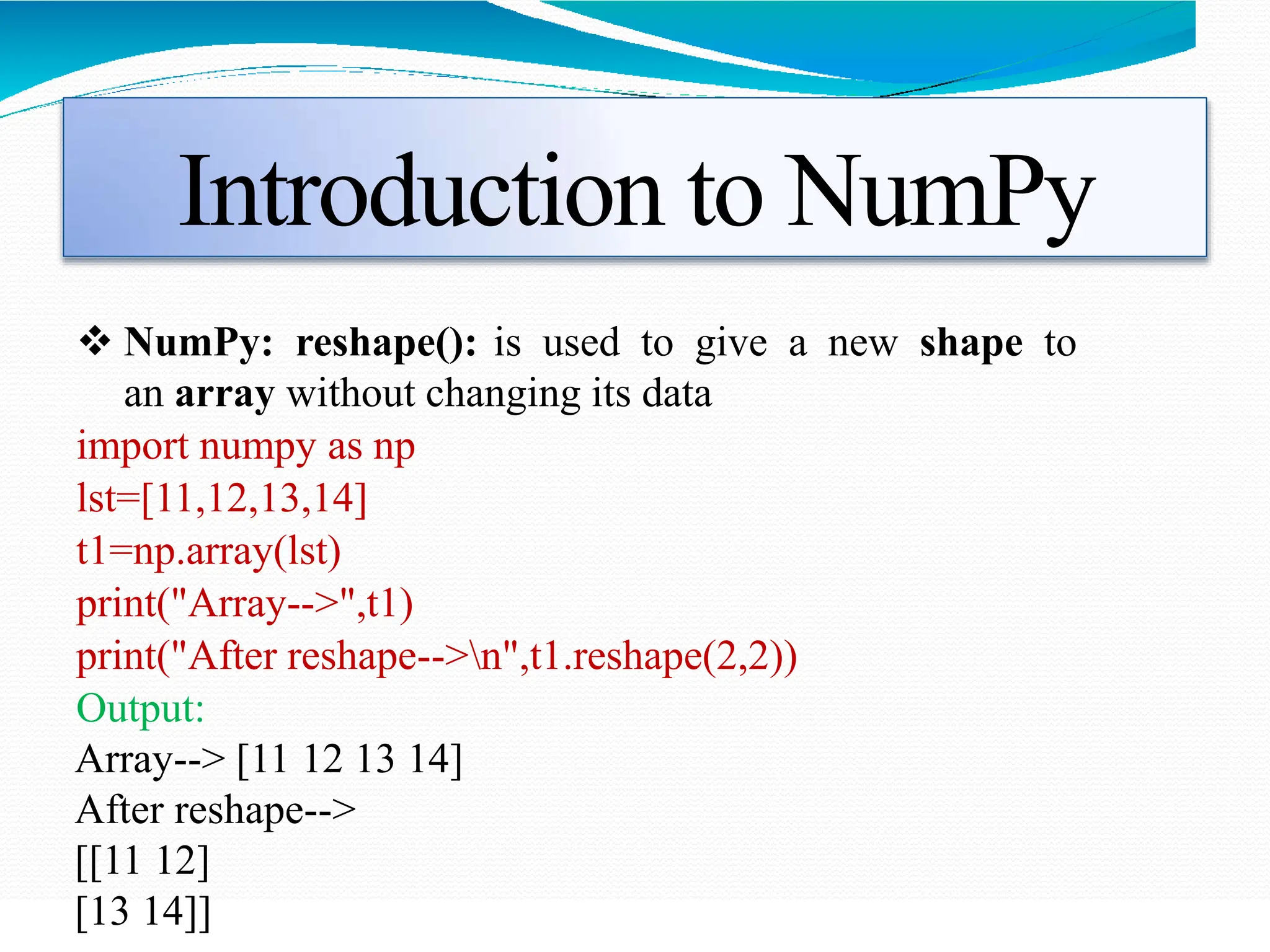Introduction to NumPy
 NumPy: reshape(): is used to give a new shape to
an array without changing its data
import numpy as np
lst=[11,12,13,14]
t1=np.array(lst)
print("Array-->",t1)
print("After reshape-->n",t1.reshape(2,2))
Output:
Array--> [11 12 13 14]
After reshape-->
[[11 12]
[13 14]]
 