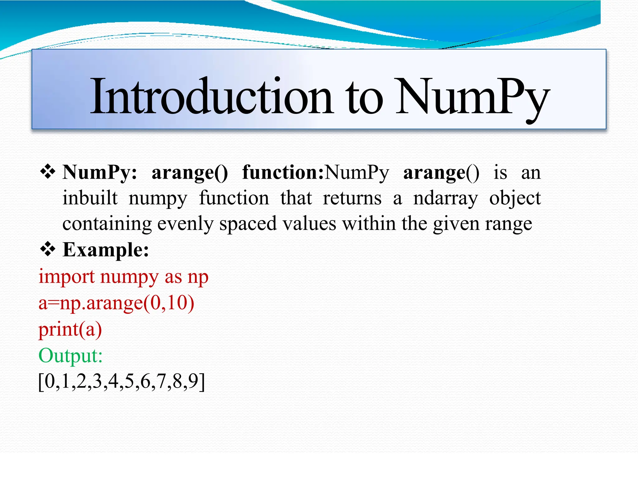Introduction to NumPy
 NumPy: arange() function:NumPy arange() is an
inbuilt numpy function that returns a ndarray object
containing evenly spaced values within the given range
 Example:
import numpy as np
a=np.arange(0,10)
print(a)
Output:
[0,1,2,3,4,5,6,7,8,9]
 