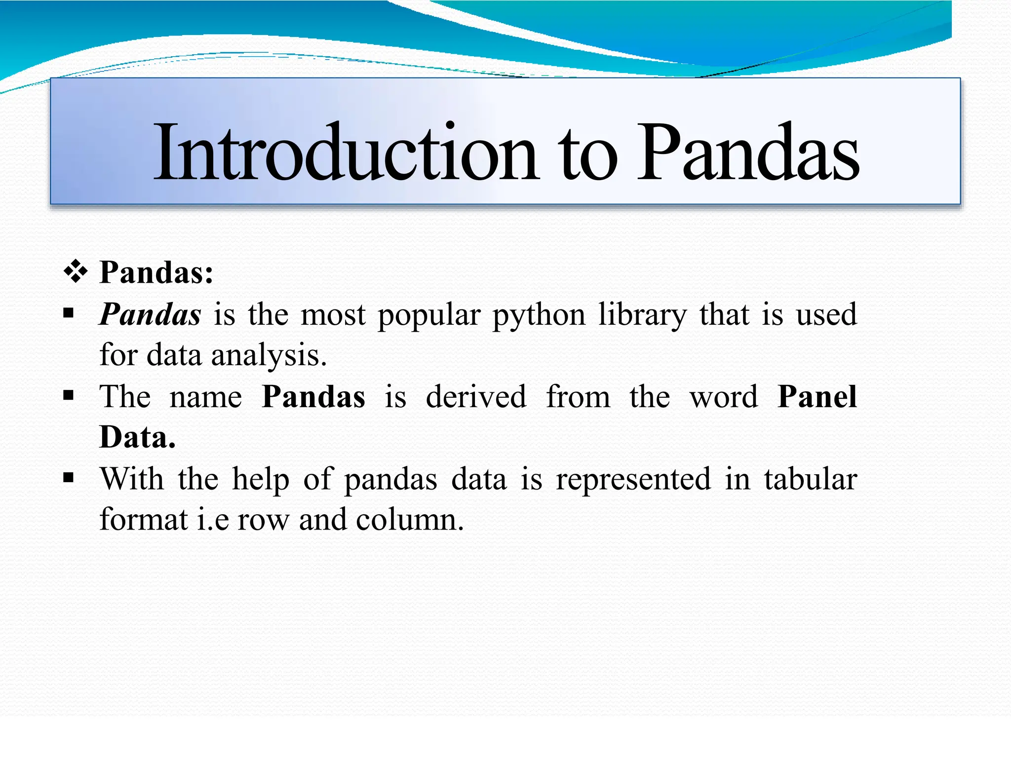 Introduction to Pandas
 Pandas:
 Pandas is the most popular python library that is used
for data analysis.
 The name Pandas is derived from the word Panel
Data.
 With the help of pandas data is represented in tabular
format i.e row and column.
 