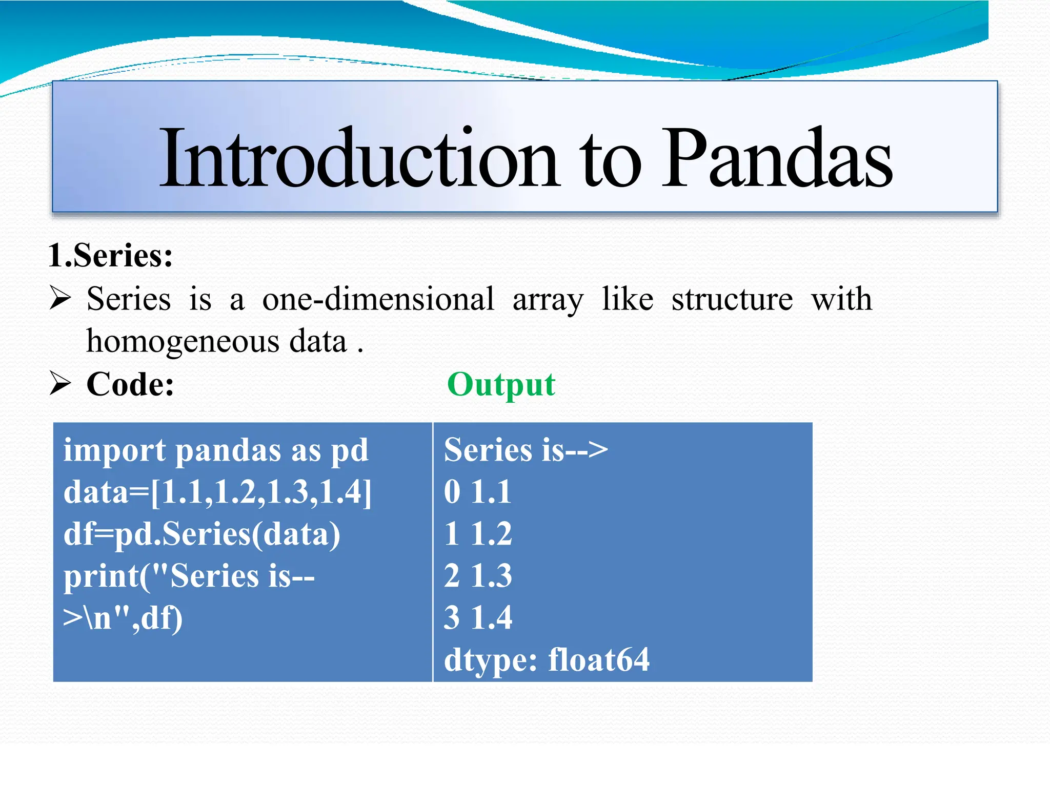 Introduction to Pandas
1.Series:
 Series is a one-dimensional array like structure with
homogeneous data .
 Code: Output
import pandas as pd
data=[1.1,1.2,1.3,1.4]
df=pd.Series(data)
print("Series is--
>n",df)
Series is-->
0 1.1
1 1.2
2 1.3
3 1.4
dtype: float64
 
