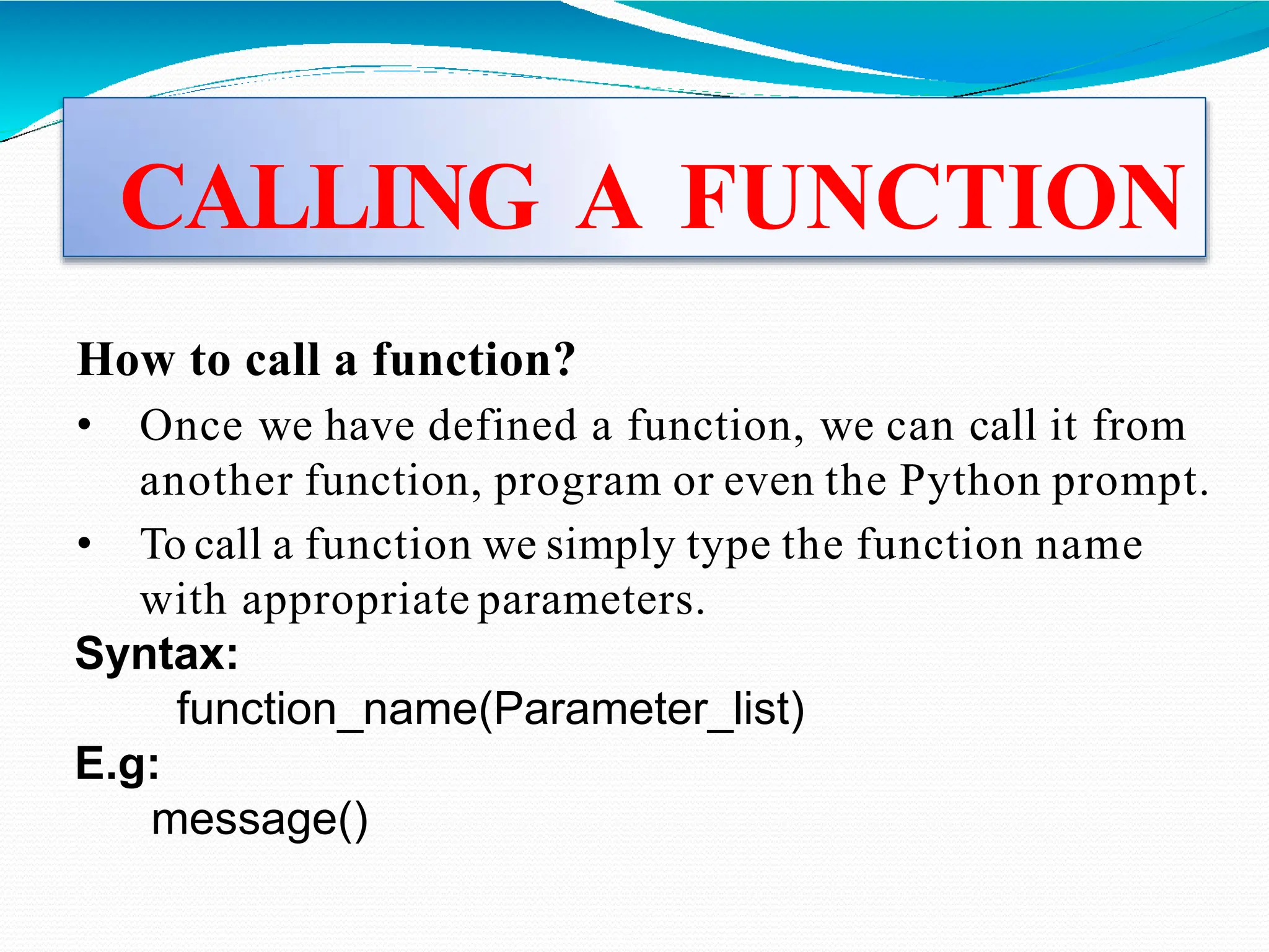 CALLING A FUNCTION
How to call a function?
• Once we have defined a function, we can call it from
another function, program or even the Python prompt.
• To call a function we simply type the function name
with appropriate parameters.
Syntax:
function_name(Parameter_list)
E.g:
message()
 