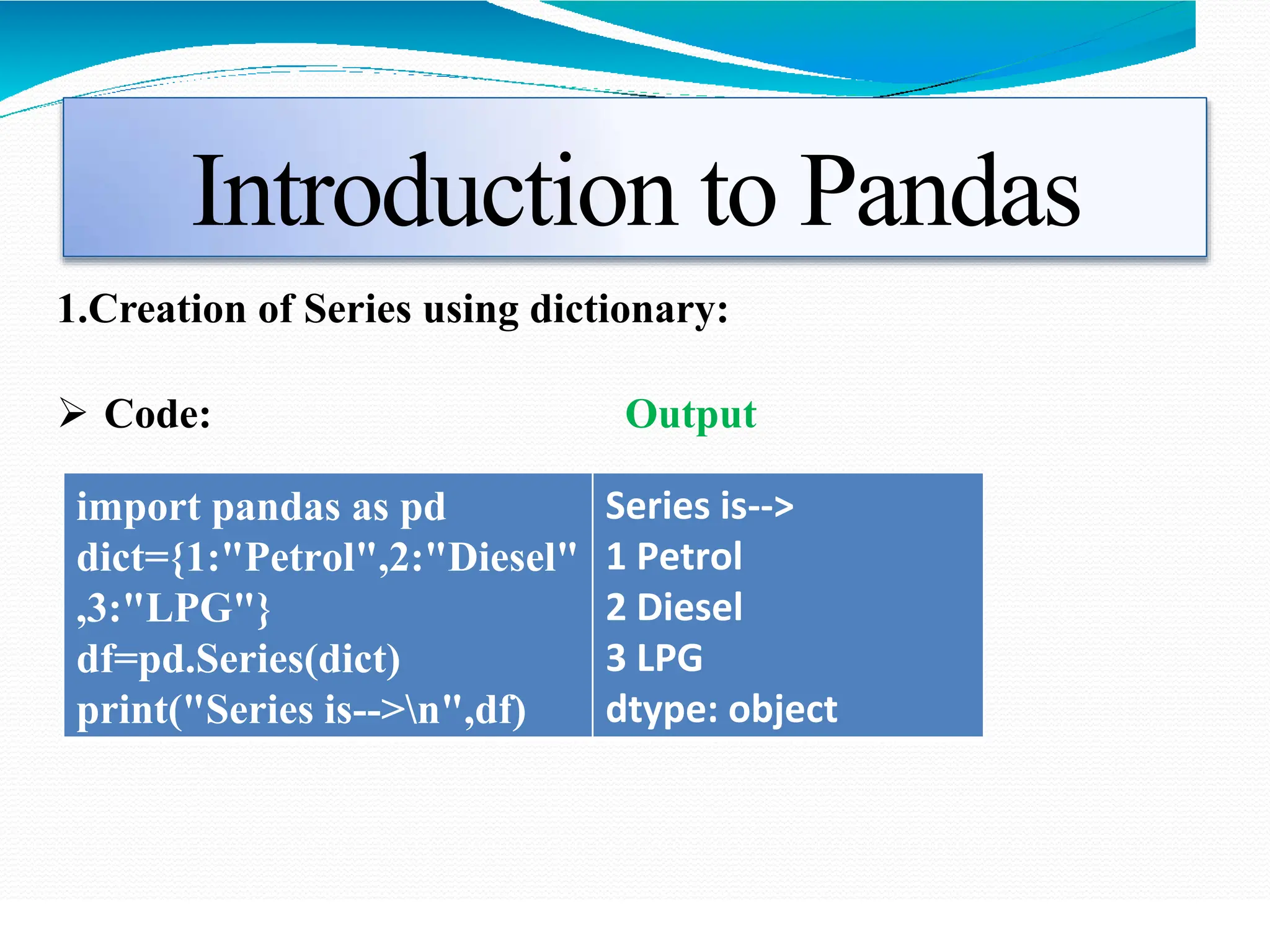 Introduction to Pandas
1.Creation of Series using dictionary:
 Code: Output
import pandas as pd
dict={1:"Petrol",2:"Diesel"
,3:"LPG"}
df=pd.Series(dict)
print("Series is-->n",df)
Series is-->
1 Petrol
2 Diesel
3 LPG
dtype: object
 