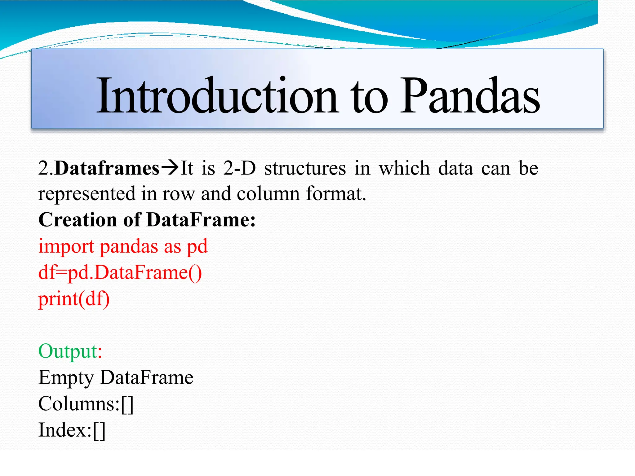 Introduction to Pandas
2.DataframesIt is 2-D structures in which data can be
represented in row and column format.
Creation of DataFrame:
import pandas as pd
df=pd.DataFrame()
print(df)
Output:
Empty DataFrame
Columns:[]
Index:[]
 