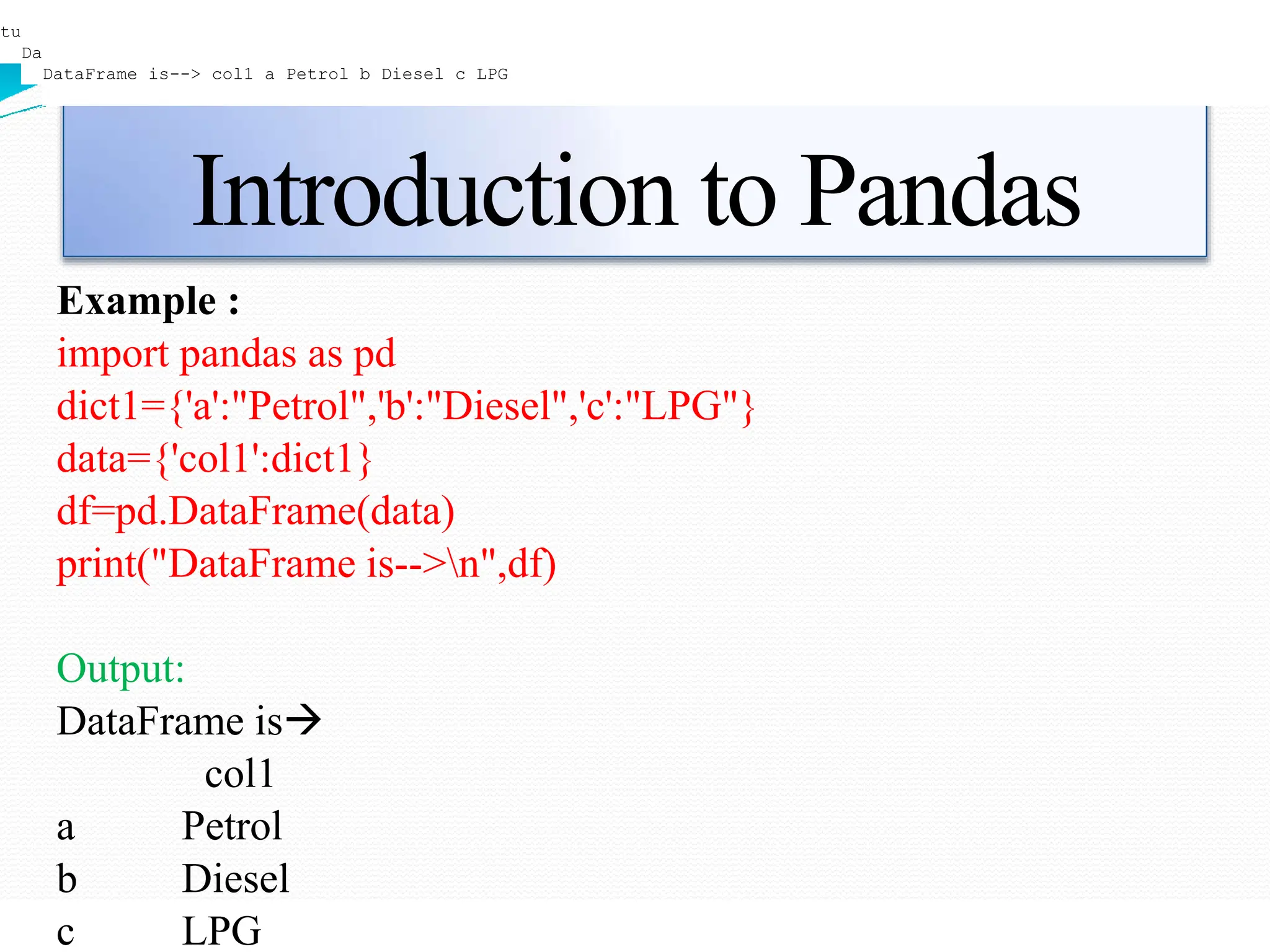Introduction to Pandas
Example :
import pandas as pd
dict1={'a':"Petrol",'b':"Diesel",'c':"LPG"}
data={'col1':dict1}
df=pd.DataFrame(data)
print("DataFrame is-->n",df)
Output:
DataFrame is
col1
a Petrol
b Diesel
c LPG
tuple
DataFrame is--> col1 a Petrol b Diesel c LPG
DataFrame is--> col1 a Petrol b Diesel c LPG
 