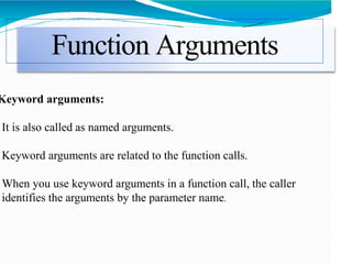 Function Arguments
Keyword arguments:
It is also called as named arguments.
Keyword arguments are related to the function calls.
When you use keyword arguments in a function call, the caller
identifies the arguments by the parameter name.
 