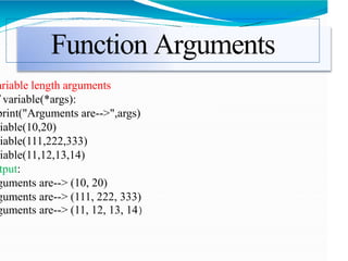 Function Arguments
ariable length arguments
variable(*args):
print("Arguments are-->",args)
iable(10,20)
iable(111,222,333)
iable(11,12,13,14)
tput:
guments are--> (10, 20)
guments are--> (111, 222, 333)
guments are--> (11, 12, 13, 14)
 