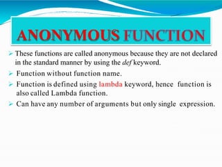  These functions are called anonymous because they are not declared
in the standard manner by using the def keyword.
 Function without function name.
 Function is defined using lambda keyword, hence function is
also called Lambda function.
 Can have any number of arguments but only single expression.
ANONYMOUS
 