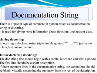 Documentation String
There is a special type of comment in python called as documentation
string or docstring.
It is used for giving more information about functions ,methods or class.
claring docstring:
e docstring is declared using triple double quotes(“”” …”””) just below
class,function,or method .
les for declaring docstring:
The doc string line should begin with a capital letter and end with a period.
The first line should be a short description.
If there are more lines in the documentation string, the second line should
be blank, visually separating the summary from the rest of the description.
 