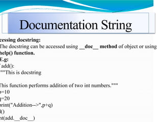 Documentation String
cessing docstring:
The docstring can be accessed using __doc__ method of object or using
help() function.
E.g:
add():
"""This is docstring
This function performs addition of two int numbers."""
p=10
q=20
print("Addition-->",p+q)
d()
nt(add.__doc__)
 