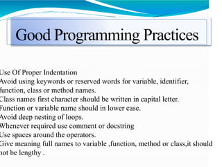 Good Programming Practices
Use Of Proper Indentation
Avoid using keywords or reserved words for variable, identifier,
function, class or method names.
Class names first character should be written in capital letter.
Function or variable name should in lower case.
Avoid deep nesting of loops.
Whenever required use comment or docstring
Use spaces around the operators.
Give meaning full names to variable ,function, method or class,it should
not be lengthy .
 