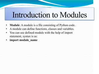 Introduction to Modules
• Module: A module is a file consisting of Python code.
• A module can define functions, classes and variables.
• You can use defined module with the help of import
statement, syntax is as:
• import module_name
 