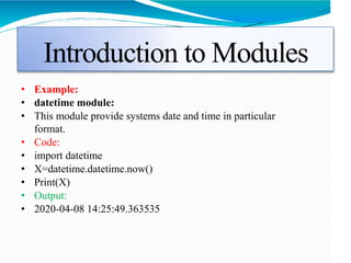 Introduction to Modules
• Example:
• datetime module:
• This module provide systems date and time in particular
format.
• Code:
• import datetime
• X=datetime.datetime.now()
• Print(X)
• Output:
• 2020-04-08 14:25:49.363535
 