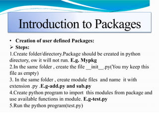 Introduction to Packages
• Creation of user defined Packages:
 Steps:
1.Create folder/directory.Package should be created in python
directory, ow it will not run. E.g. Mypkg
2.In the same folder , create the file __init__.py(You my keep this
file as empty)
3. In the same folder , create module files and name it with
extension .py .E.g-add.py and sub.py
4.Create python program to import this modules from package and
use available functions in module. E.g-test.py
5.Run the python program(test.py)
 