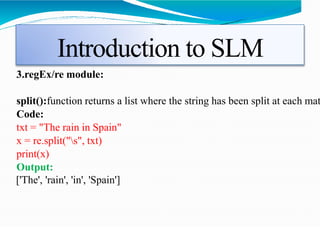 Introduction to SLM
3.regEx/re module:
split():function returns a list where the string has been split at each mat
Code:
txt = "The rain in Spain"
x = re.split("s", txt)
print(x)
Output:
['The', 'rain', 'in', 'Spain']
 
