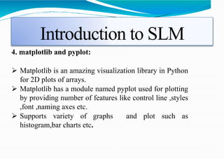Introduction to SLM
4. matplotlib and pyplot:
 Matplotlib is an amazing visualization library in Python
for 2D plots of arrays.
 Matplotlib has a module named pyplot used for plotting
by providing number of features like control line ,styles
,font ,naming axes etc.
 Supports variety of graphs and plot such as
histogram,bar charts etc.
 