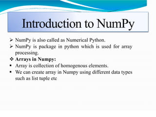 Introduction to NumPy
 NumPy is also called as Numerical Python.
 NumPy is package in python which is used for array
processing.
 Arrays in Numpy:
 Array is collection of homogenous elements.
 We can create array in Numpy using different data types
such as list tuple etc
 