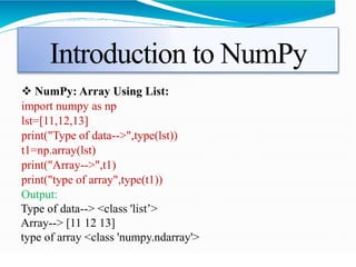 Introduction to NumPy
 NumPy: Array Using List:
import numpy as np
lst=[11,12,13]
print("Type of data-->",type(lst))
t1=np.array(lst)
print("Array-->",t1)
print("type of array",type(t1))
Output:
Type of data--> <class 'list’>
Array--> [11 12 13]
type of array <class 'numpy.ndarray'>
 