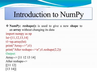 Introduction to NumPy
 NumPy: reshape(): is used to give a new shape to
an array without changing its data
import numpy as np
lst=[11,12,13,14]
t1=np.array(lst)
print("Array-->",t1)
print("After reshape-->n",t1.reshape(2,2))
Output:
Array--> [11 12 13 14]
After reshape-->
[[11 12]
[13 14]]
 