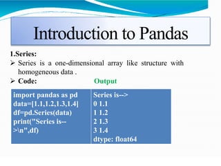 Introduction to Pandas
1.Series:
 Series is a one-dimensional array like structure with
homogeneous data .
 Code: Output
import pandas as pd
data=[1.1,1.2,1.3,1.4]
df=pd.Series(data)
print("Series is--
>n",df)
Series is-->
0 1.1
1 1.2
2 1.3
3 1.4
dtype: float64
 