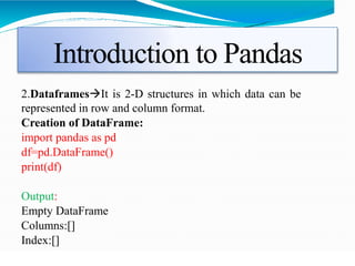 Introduction to Pandas
2.DataframesIt is 2-D structures in which data can be
represented in row and column format.
Creation of DataFrame:
import pandas as pd
df=pd.DataFrame()
print(df)
Output:
Empty DataFrame
Columns:[]
Index:[]
 