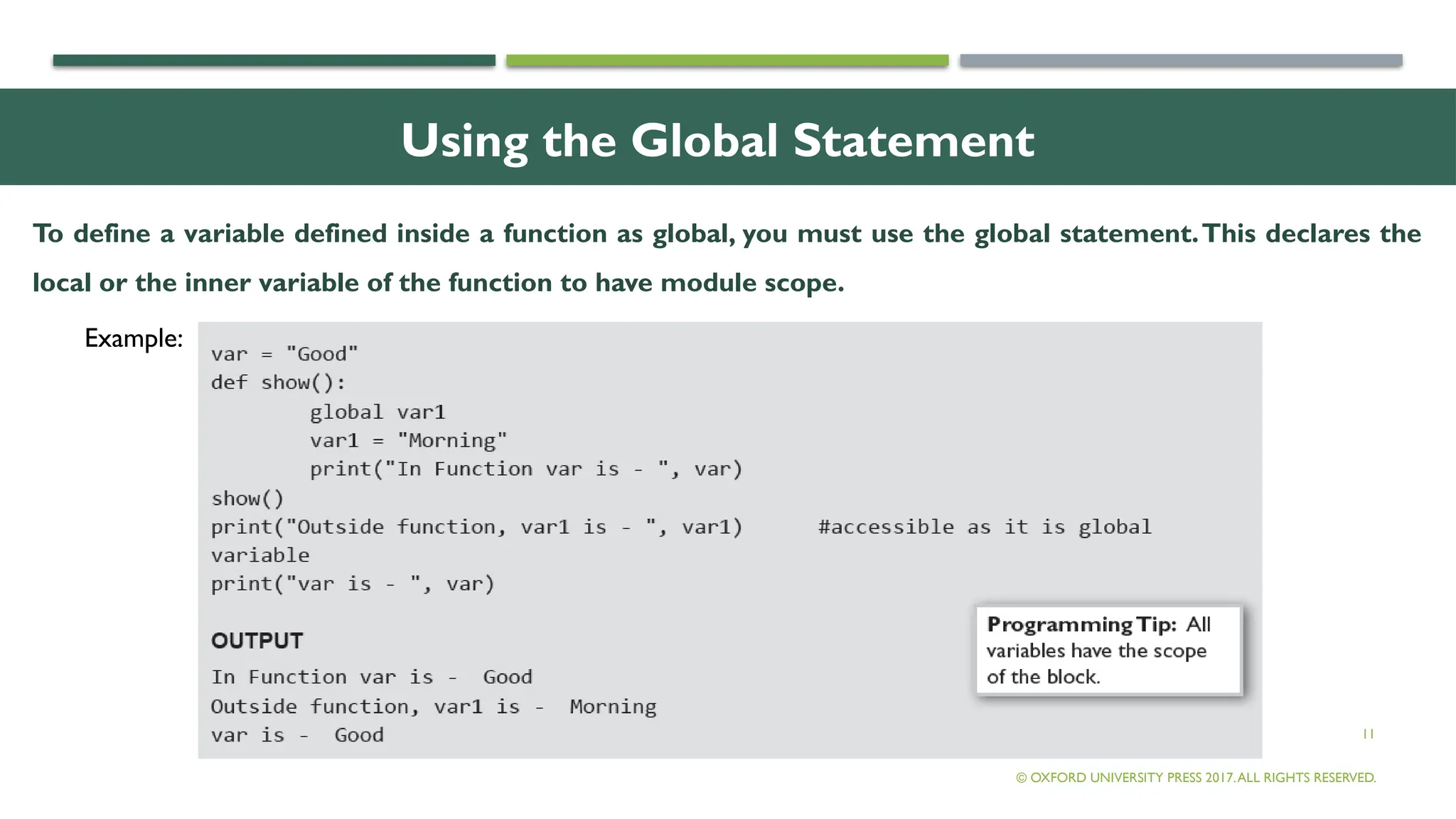 11
Using the Global Statement
To define a variable defined inside a function as global, you must use the global statement.This declares the
local or the inner variable of the function to have module scope.
© OXFORD UNIVERSITY PRESS 2017.ALL RIGHTS RESERVED.
Example:
 