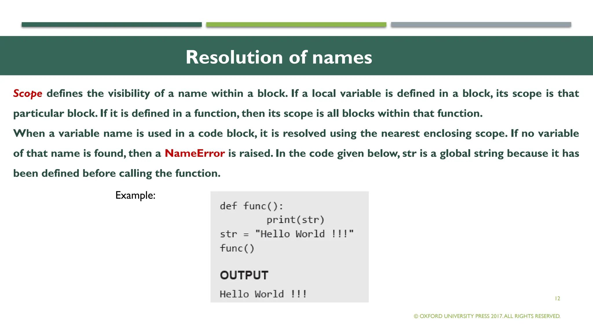 12
Resolution of names
Scope defines the visibility of a name within a block. If a local variable is defined in a block, its scope is that
particular block. If it is defined in a function, then its scope is all blocks within that function.
When a variable name is used in a code block, it is resolved using the nearest enclosing scope. If no variable
of that name is found, then a NameError is raised. In the code given below, str is a global string because it has
been defined before calling the function.
© OXFORD UNIVERSITY PRESS 2017.ALL RIGHTS RESERVED.
Example:
 