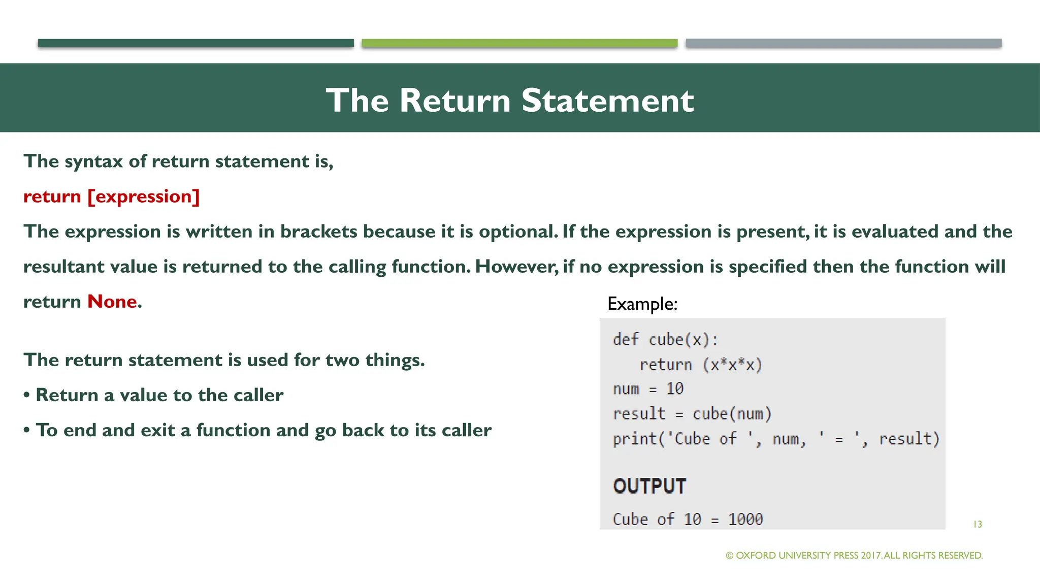 13
The Return Statement
The syntax of return statement is,
return [expression]
The expression is written in brackets because it is optional. If the expression is present, it is evaluated and the
resultant value is returned to the calling function. However, if no expression is specified then the function will
return None.
The return statement is used for two things.
• Return a value to the caller
• To end and exit a function and go back to its caller
© OXFORD UNIVERSITY PRESS 2017.ALL RIGHTS RESERVED.
Example:
 