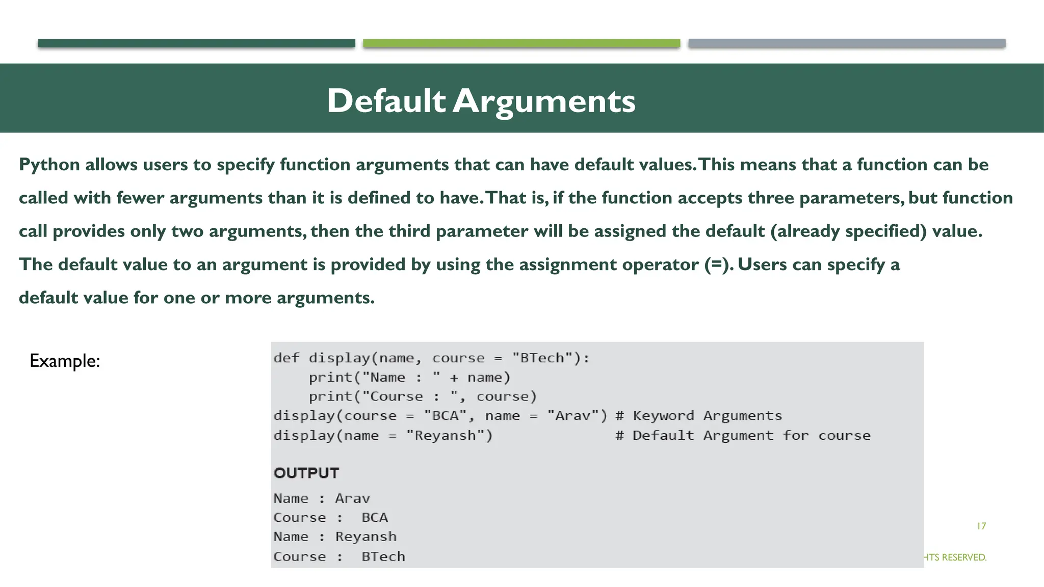 17
Default Arguments
© OXFORD UNIVERSITY PRESS 2017.ALL RIGHTS RESERVED.
Example:
Python allows users to specify function arguments that can have default values.This means that a function can be
called with fewer arguments than it is defined to have.That is, if the function accepts three parameters, but function
call provides only two arguments, then the third parameter will be assigned the default (already specified) value.
The default value to an argument is provided by using the assignment operator (=). Users can specify a
default value for one or more arguments.
 