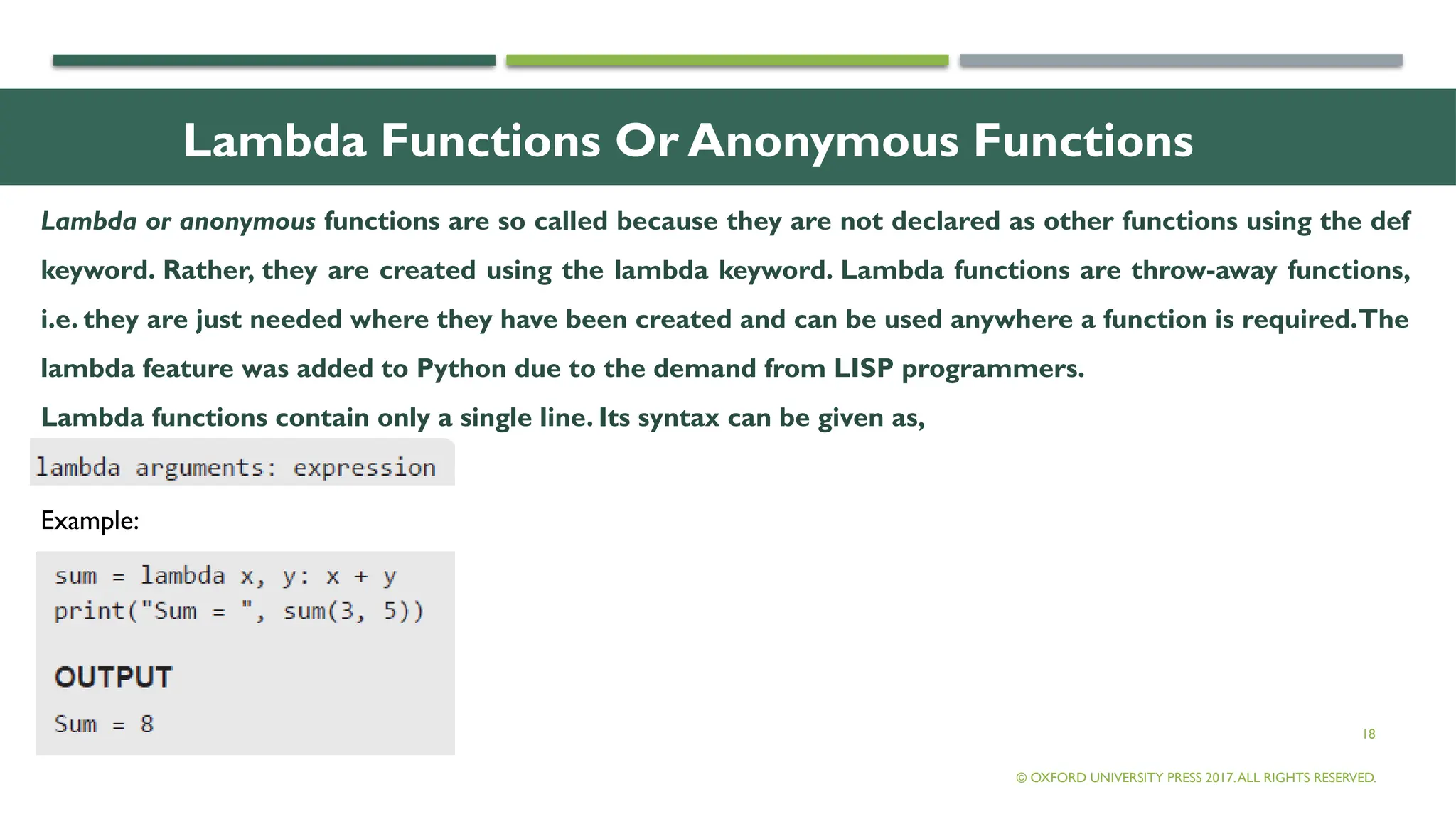 18
Lambda Functions Or Anonymous Functions
Lambda or anonymous functions are so called because they are not declared as other functions using the def
keyword. Rather, they are created using the lambda keyword. Lambda functions are throw-away functions,
i.e. they are just needed where they have been created and can be used anywhere a function is required.The
lambda feature was added to Python due to the demand from LISP programmers.
Lambda functions contain only a single line. Its syntax can be given as,
© OXFORD UNIVERSITY PRESS 2017.ALL RIGHTS RESERVED.
Example:
 
