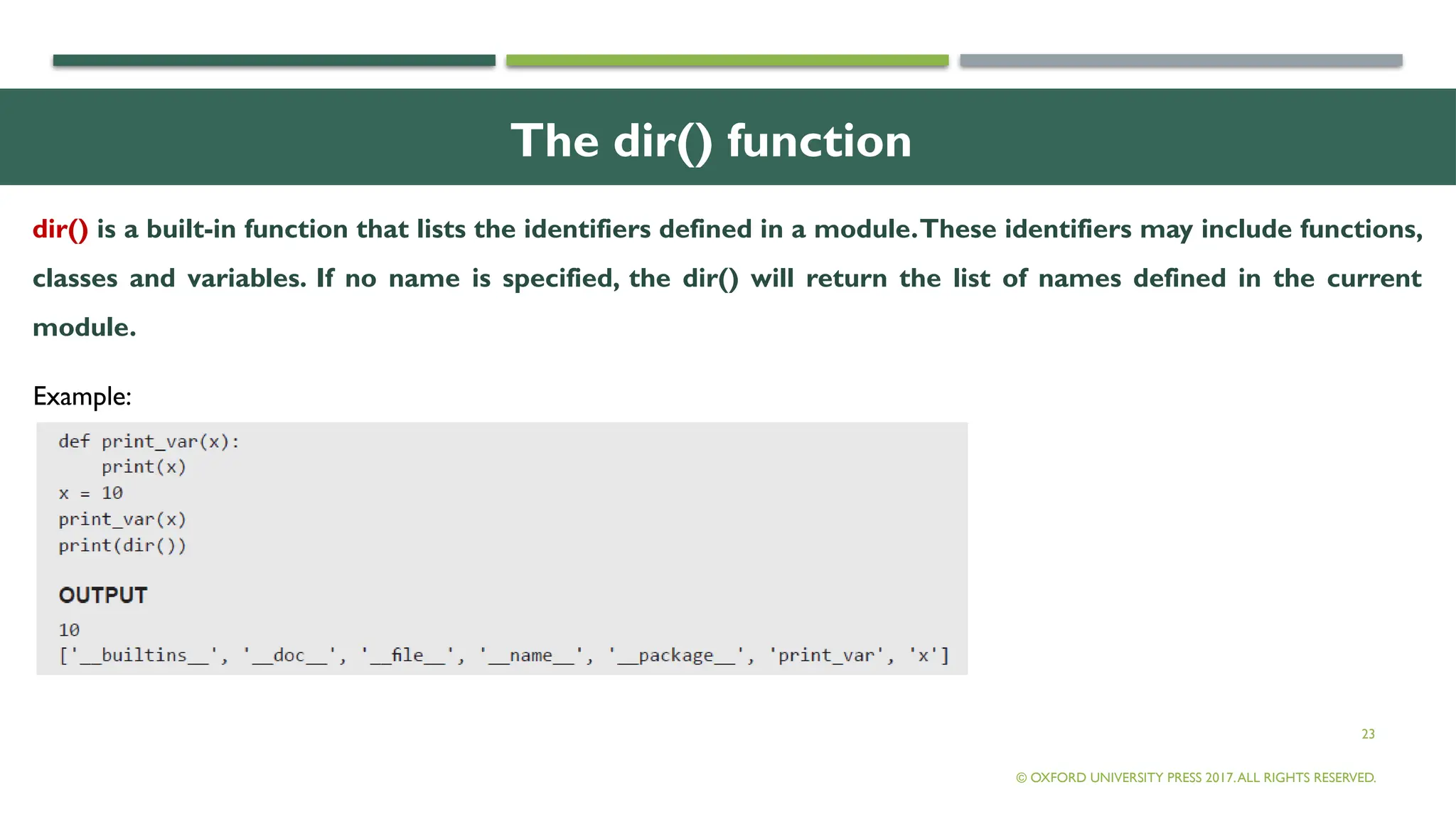 23
The dir() function
dir() is a built-in function that lists the identifiers defined in a module.These identifiers may include functions,
classes and variables. If no name is specified, the dir() will return the list of names defined in the current
module.
© OXFORD UNIVERSITY PRESS 2017.ALL RIGHTS RESERVED.
Example:
 