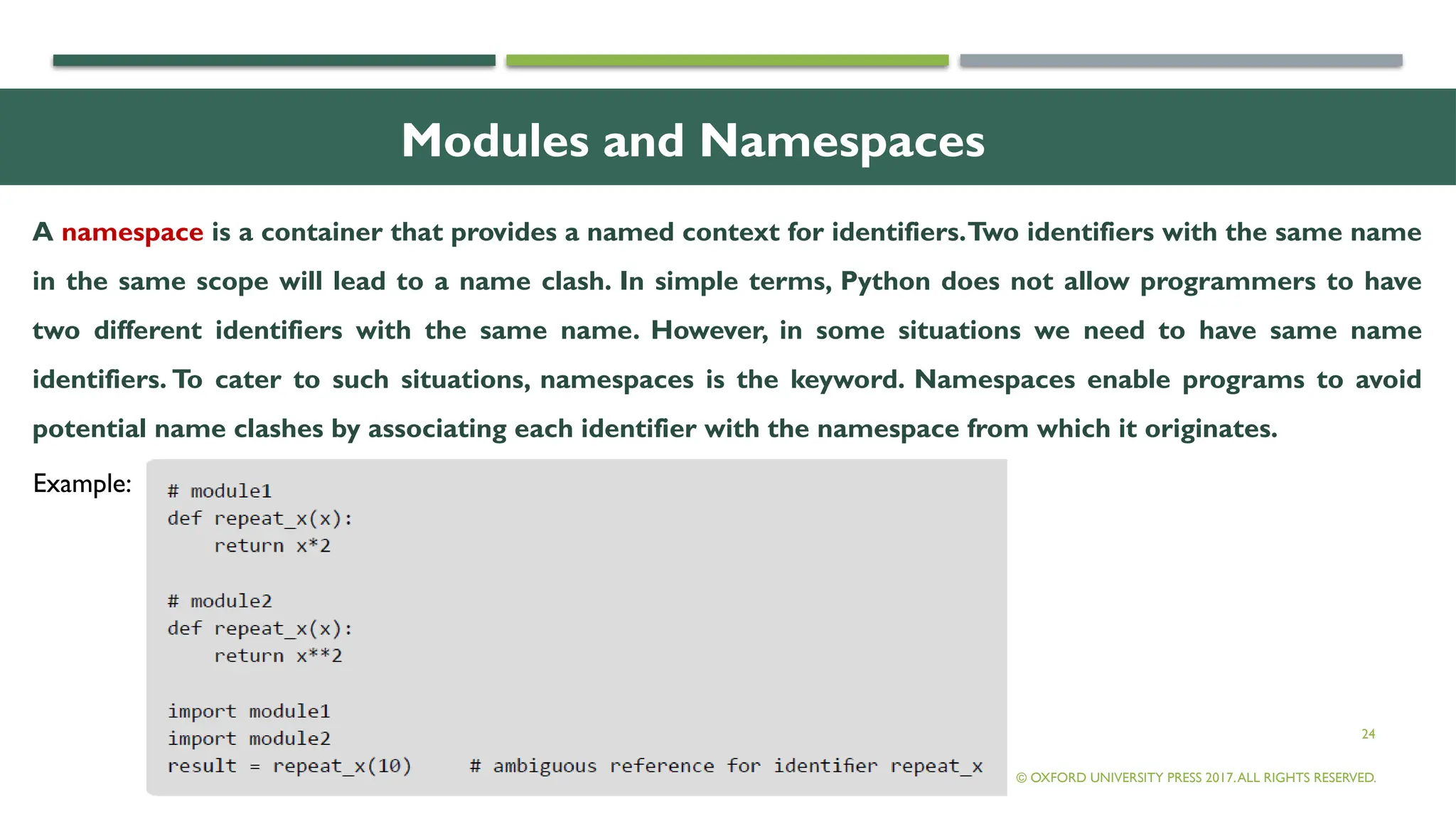 24
Modules and Namespaces
A namespace is a container that provides a named context for identifiers.Two identifiers with the same name
in the same scope will lead to a name clash. In simple terms, Python does not allow programmers to have
two different identifiers with the same name. However, in some situations we need to have same name
identifiers. To cater to such situations, namespaces is the keyword. Namespaces enable programs to avoid
potential name clashes by associating each identifier with the namespace from which it originates.
© OXFORD UNIVERSITY PRESS 2017.ALL RIGHTS RESERVED.
Example:
 