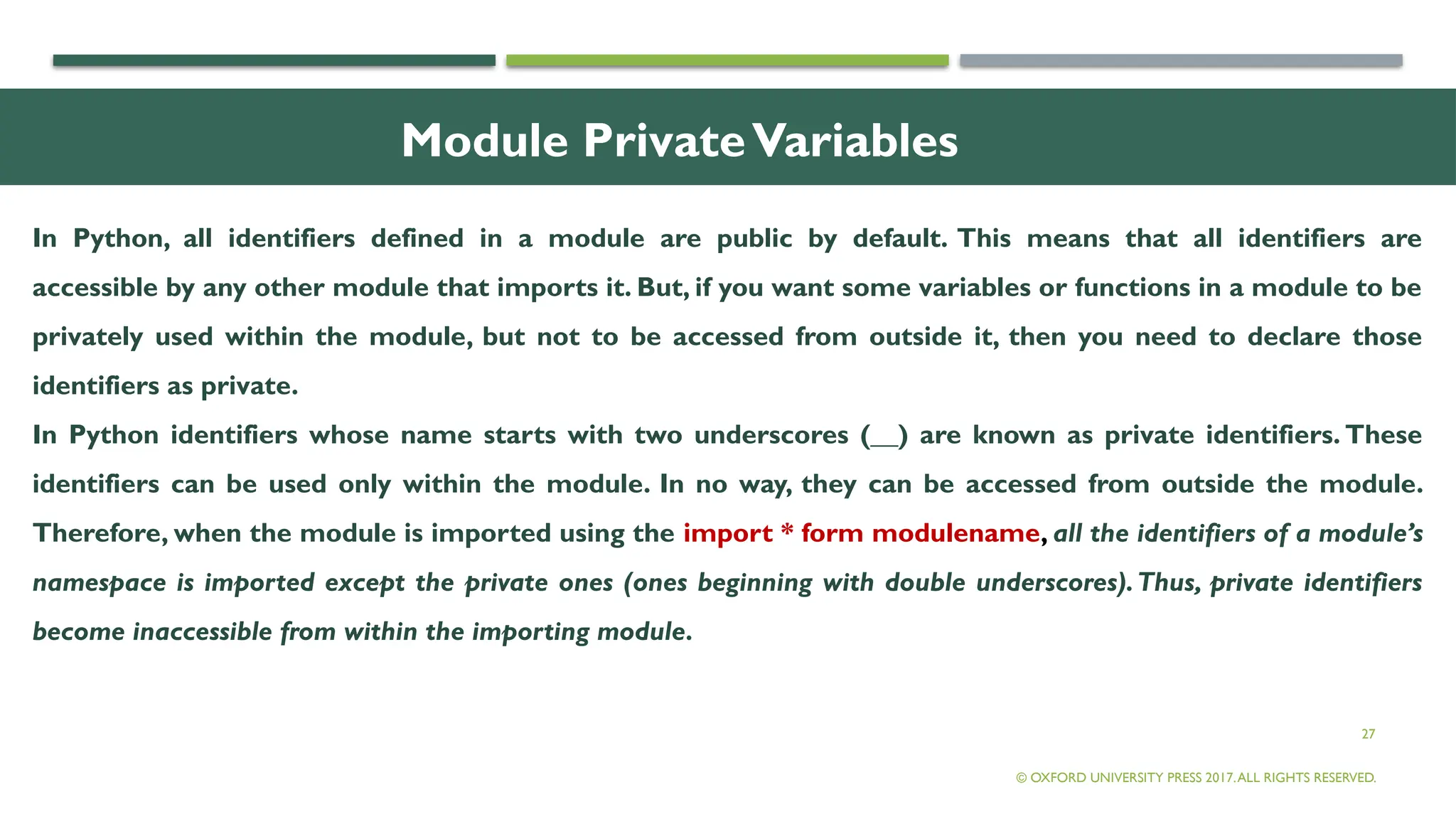 27
Module PrivateVariables
In Python, all identifiers defined in a module are public by default. This means that all identifiers are
accessible by any other module that imports it. But, if you want some variables or functions in a module to be
privately used within the module, but not to be accessed from outside it, then you need to declare those
identifiers as private.
In Python identifiers whose name starts with two underscores (__) are known as private identifiers. These
identifiers can be used only within the module. In no way, they can be accessed from outside the module.
Therefore, when the module is imported using the import * form modulename, all the identifiers of a module’s
namespace is imported except the private ones (ones beginning with double underscores).Thus, private identifiers
become inaccessible from within the importing module.
© OXFORD UNIVERSITY PRESS 2017.ALL RIGHTS RESERVED.
 