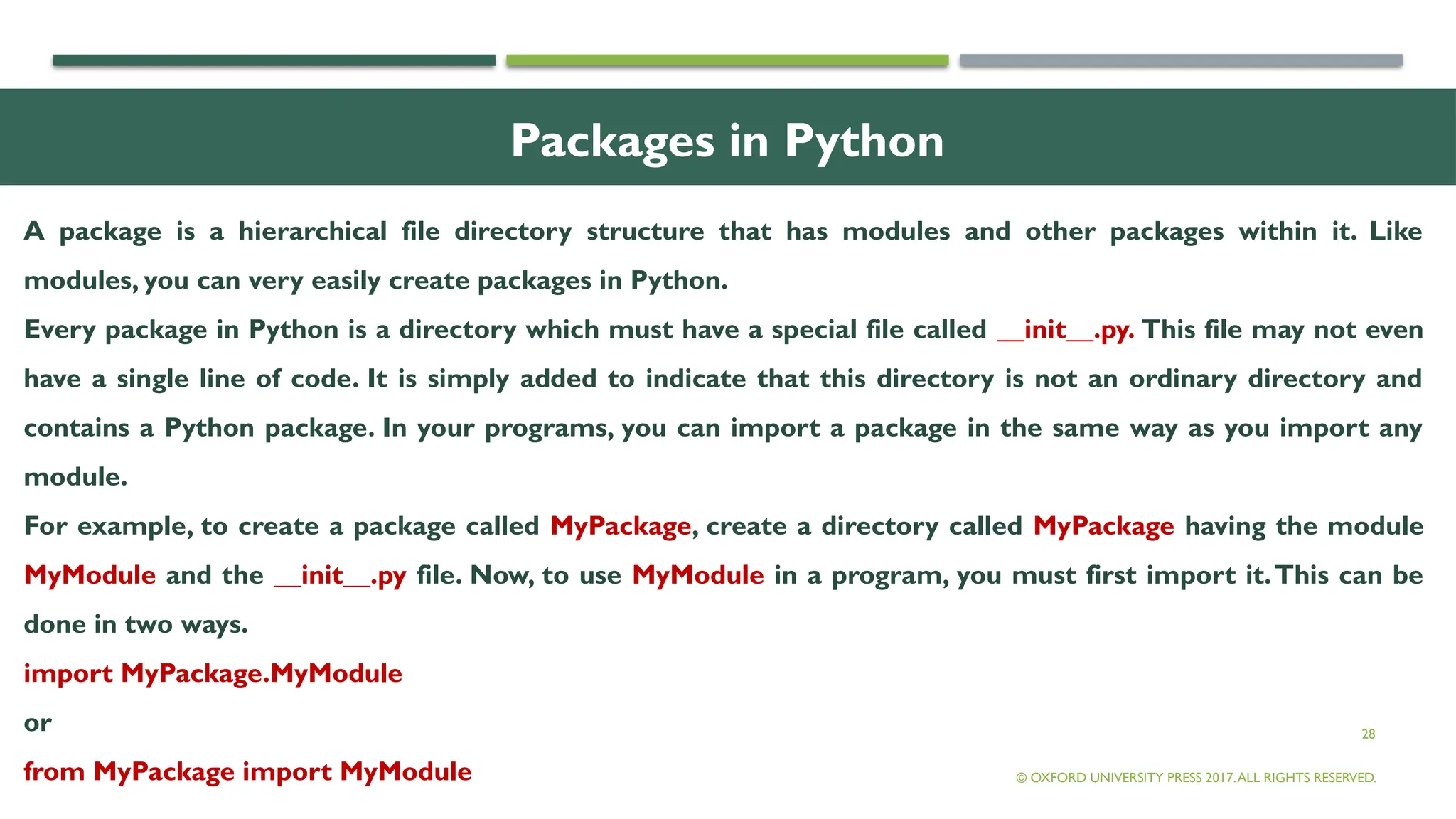28
Packages in Python
A package is a hierarchical file directory structure that has modules and other packages within it. Like
modules, you can very easily create packages in Python.
Every package in Python is a directory which must have a special file called __init__.py. This file may not even
have a single line of code. It is simply added to indicate that this directory is not an ordinary directory and
contains a Python package. In your programs, you can import a package in the same way as you import any
module.
For example, to create a package called MyPackage, create a directory called MyPackage having the module
MyModule and the __init__.py file. Now, to use MyModule in a program, you must first import it.This can be
done in two ways.
import MyPackage.MyModule
or
from MyPackage import MyModule © OXFORD UNIVERSITY PRESS 2017.ALL RIGHTS RESERVED.
 