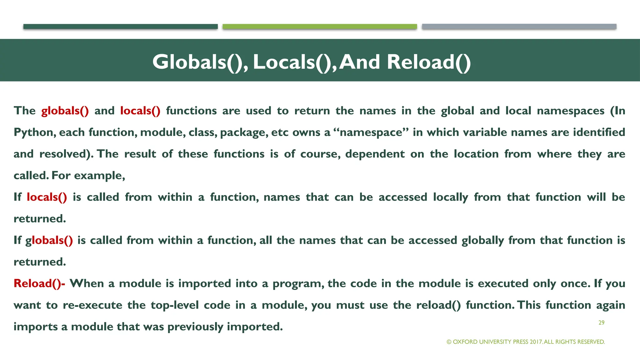 29
Globals(), Locals(),And Reload()
The globals() and locals() functions are used to return the names in the global and local namespaces (In
Python, each function, module, class, package, etc owns a “namespace” in which variable names are identified
and resolved). The result of these functions is of course, dependent on the location from where they are
called. For example,
If locals() is called from within a function, names that can be accessed locally from that function will be
returned.
If globals() is called from within a function, all the names that can be accessed globally from that function is
returned.
Reload()- When a module is imported into a program, the code in the module is executed only once. If you
want to re-execute the top-level code in a module, you must use the reload() function. This function again
imports a module that was previously imported.
© OXFORD UNIVERSITY PRESS 2017.ALL RIGHTS RESERVED.
 