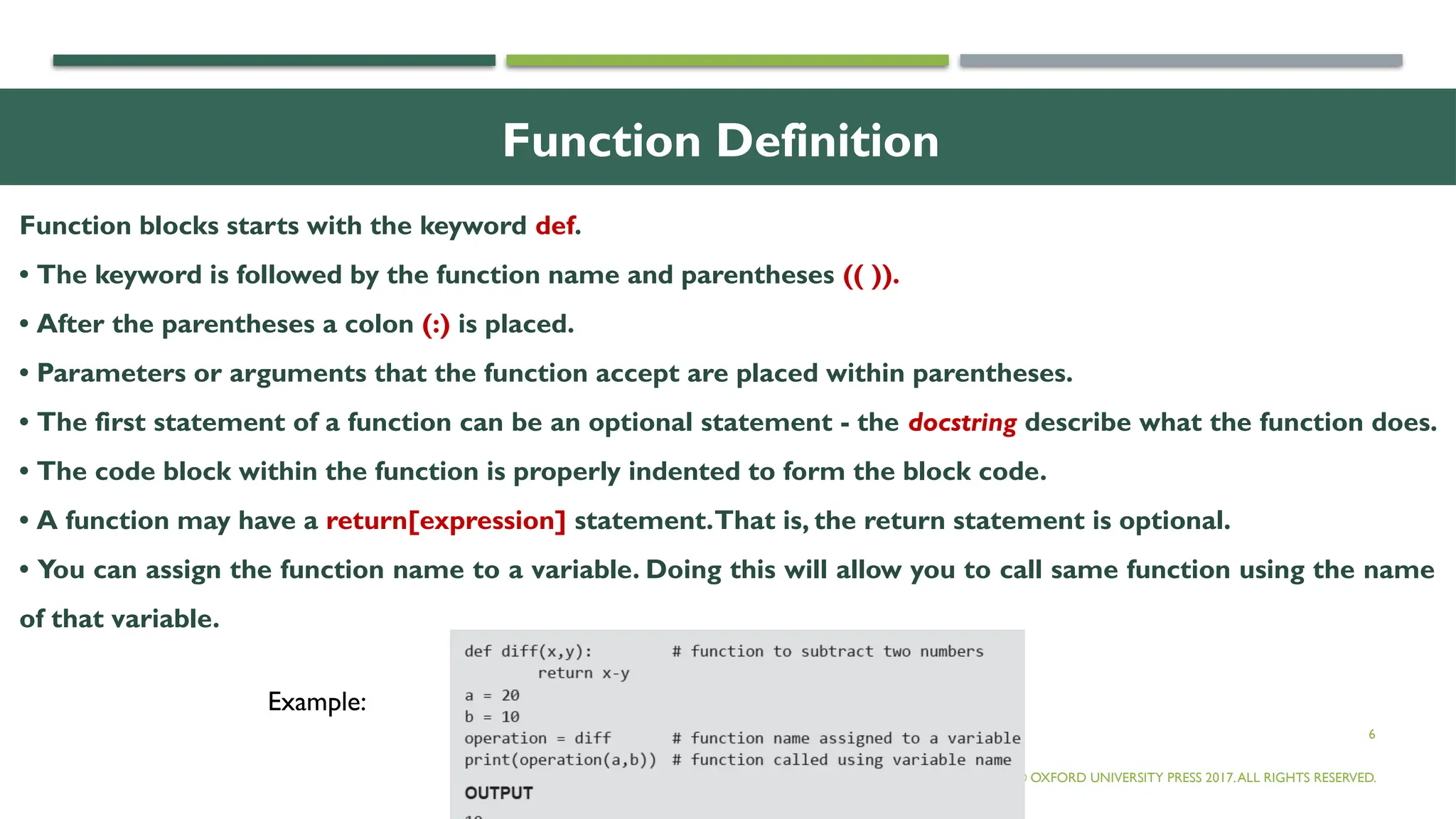 6
Function Definition
Function blocks starts with the keyword def.
• The keyword is followed by the function name and parentheses (( )).
• After the parentheses a colon (:) is placed.
• Parameters or arguments that the function accept are placed within parentheses.
• The first statement of a function can be an optional statement - the docstring describe what the function does.
• The code block within the function is properly indented to form the block code.
• A function may have a return[expression] statement.That is, the return statement is optional.
• You can assign the function name to a variable. Doing this will allow you to call same function using the name
of that variable.
© OXFORD UNIVERSITY PRESS 2017.ALL RIGHTS RESERVED.
Example:
 