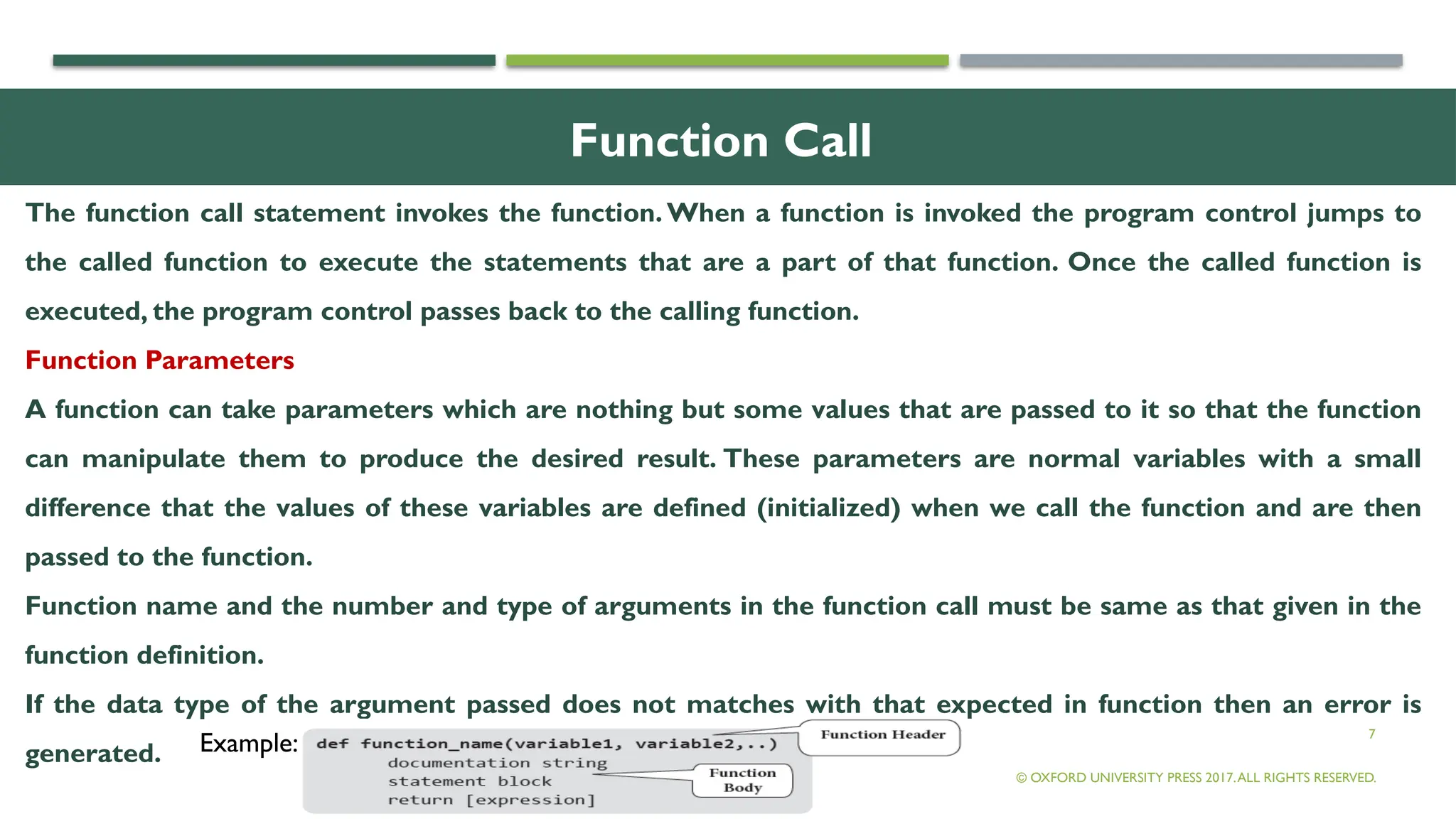 7
Function Call
The function call statement invokes the function. When a function is invoked the program control jumps to
the called function to execute the statements that are a part of that function. Once the called function is
executed, the program control passes back to the calling function.
Function Parameters
A function can take parameters which are nothing but some values that are passed to it so that the function
can manipulate them to produce the desired result. These parameters are normal variables with a small
difference that the values of these variables are defined (initialized) when we call the function and are then
passed to the function.
Function name and the number and type of arguments in the function call must be same as that given in the
function definition.
If the data type of the argument passed does not matches with that expected in function then an error is
generated.
© OXFORD UNIVERSITY PRESS 2017.ALL RIGHTS RESERVED.
Example:
 