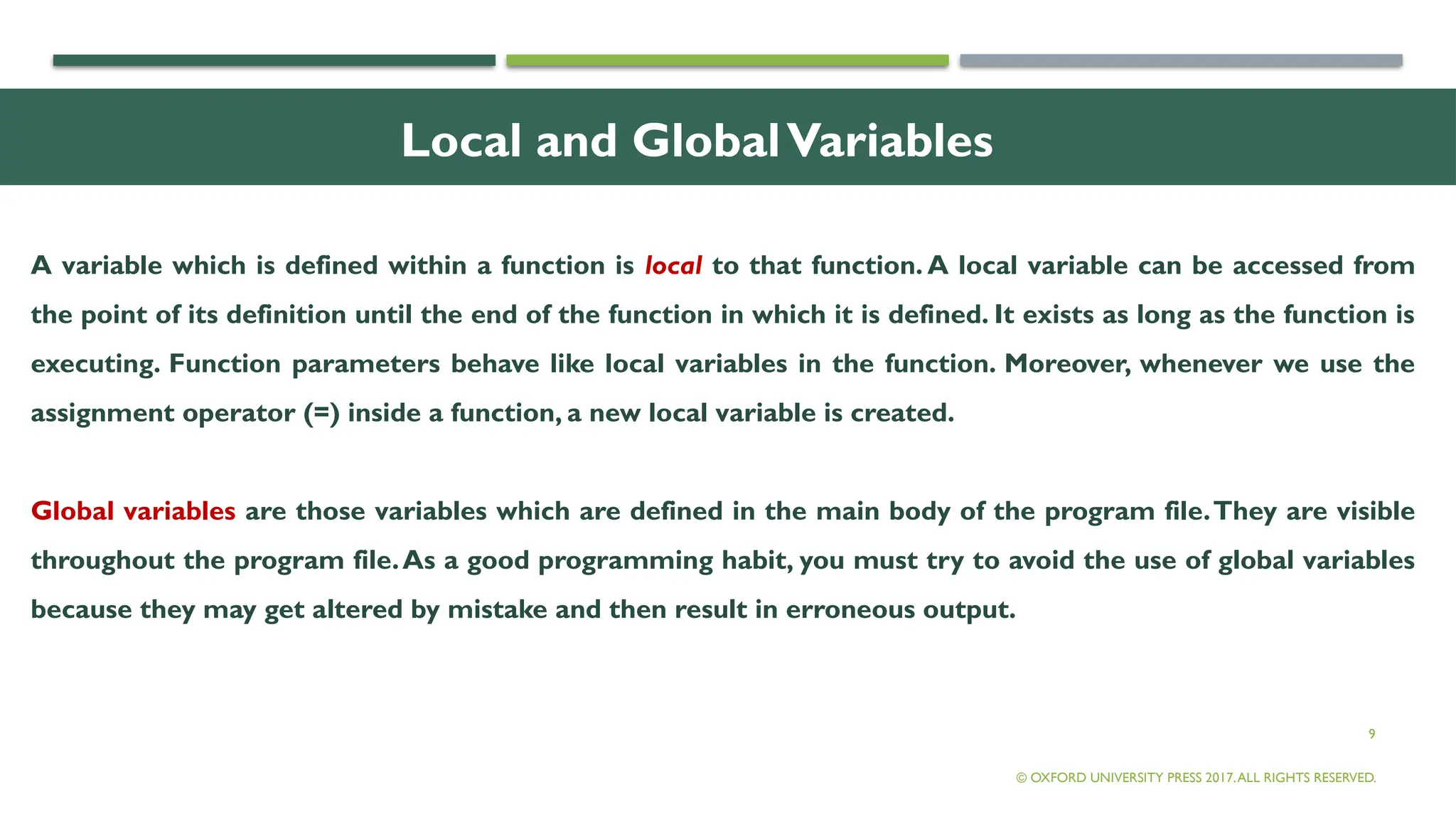 9
Local and GlobalVariables
A variable which is defined within a function is local to that function. A local variable can be accessed from
the point of its definition until the end of the function in which it is defined. It exists as long as the function is
executing. Function parameters behave like local variables in the function. Moreover, whenever we use the
assignment operator (=) inside a function, a new local variable is created.
Global variables are those variables which are defined in the main body of the program file.They are visible
throughout the program file.As a good programming habit, you must try to avoid the use of global variables
because they may get altered by mistake and then result in erroneous output.
© OXFORD UNIVERSITY PRESS 2017.ALL RIGHTS RESERVED.
 