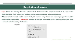 12
Resolution of names
Scope defines the visibility of a name within a block. If a local variable is defined in a block, its scope is that
particular block. If it is defined in a function, then its scope is all blocks within that function.
When a variable name is used in a code block, it is resolved using the nearest enclosing scope. If no variable
of that name is found, then a NameError is raised. In the code given below, str is a global string because it has
been defined before calling the function.
© OXFORD UNIVERSITY PRESS 2017.ALL RIGHTS RESERVED.
Example:
 