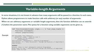 16
Variable-length Arguments
In some situations, it is not known in advance how many arguments will be passed to a function. In such cases,
Python allows programmers to make function calls with arbitrary (or any) number of arguments.
When we use arbitrary arguments or variable length arguments, then the function definition use an asterisk
(*) before the parameter name.The syntax for a function using variable arguments can be given as,
© OXFORD UNIVERSITY PRESS 2017.ALL RIGHTS RESERVED.
Example:
 