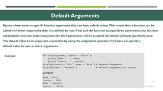 17
Default Arguments
© OXFORD UNIVERSITY PRESS 2017.ALL RIGHTS RESERVED.
Example:
Python allows users to specify function arguments that can have default values.This means that a function can be
called with fewer arguments than it is defined to have.That is, if the function accepts three parameters, but function
call provides only two arguments, then the third parameter will be assigned the default (already specified) value.
The default value to an argument is provided by using the assignment operator (=). Users can specify a
default value for one or more arguments.
 