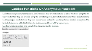 18
Lambda Functions Or Anonymous Functions
Lambda or anonymous functions are so called because they are not declared as other functions using the def
keyword. Rather, they are created using the lambda keyword. Lambda functions are throw-away functions,
i.e. they are just needed where they have been created and can be used anywhere a function is required.The
lambda feature was added to Python due to the demand from LISP programmers.
Lambda functions contain only a single line. Its syntax can be given as,
© OXFORD UNIVERSITY PRESS 2017.ALL RIGHTS RESERVED.
Example:
 