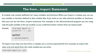21
The from…import Statement
© OXFORD UNIVERSITY PRESS 2017.ALL RIGHTS RESERVED.
Example:
A module may contain definition for many variables and functions.When you import a module, you can use
any variable or function defined in that module. But if you want to use only selected variables or functions,
then you can use the from...import statement. For example, in the aforementioned program you are using
only the path variable in the sys module, so you could have better written from sys import path.
To import more than one item from a module, use a comma separated list. For example, to import the
value of pi and sqrt() from the math module you can write,
 