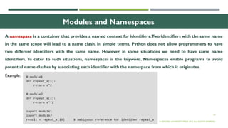 24
Modules and Namespaces
A namespace is a container that provides a named context for identifiers.Two identifiers with the same name
in the same scope will lead to a name clash. In simple terms, Python does not allow programmers to have
two different identifiers with the same name. However, in some situations we need to have same name
identifiers. To cater to such situations, namespaces is the keyword. Namespaces enable programs to avoid
potential name clashes by associating each identifier with the namespace from which it originates.
© OXFORD UNIVERSITY PRESS 2017.ALL RIGHTS RESERVED.
Example:
 